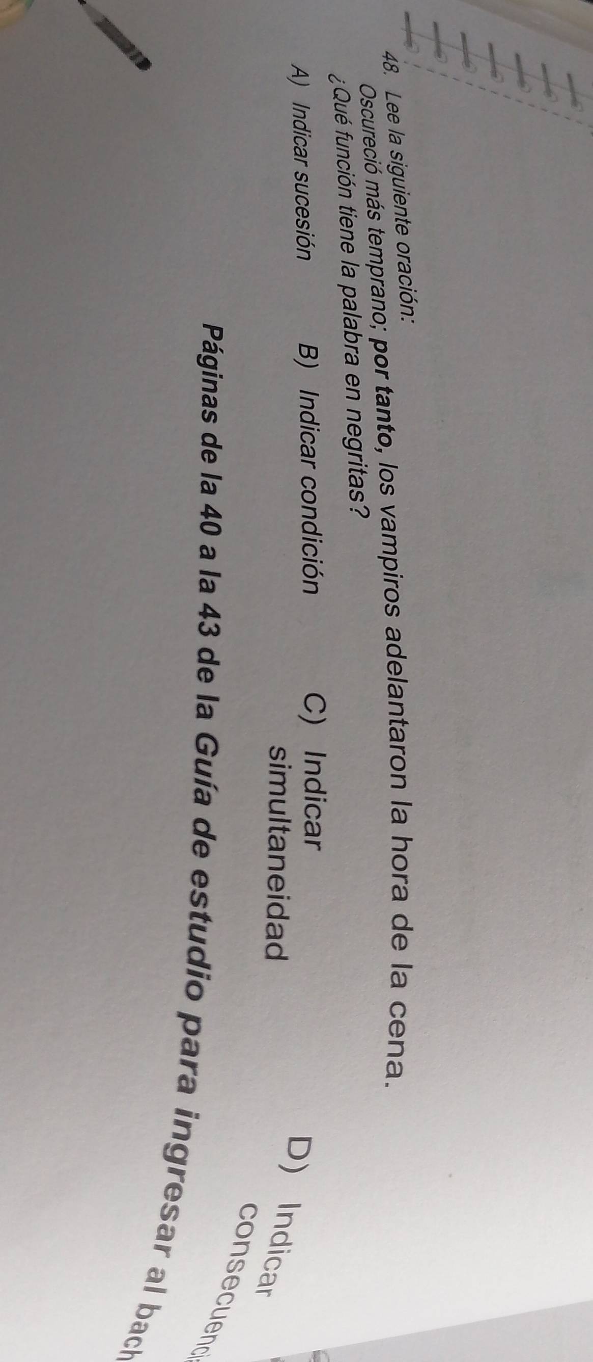 Lee la siguiente oración:
Oscureció más temprano; por tanto, los vampiros adelantaron la hora de la cena.
¿Qué función tiene la palabra en negritas?
A) Indicar sucesión B) Indicar condición C) Indicar
simultaneidad
D) Indicar
consecuend
Páginas de la 40 a la 43 de la Guía de estudio para ingresar al bach