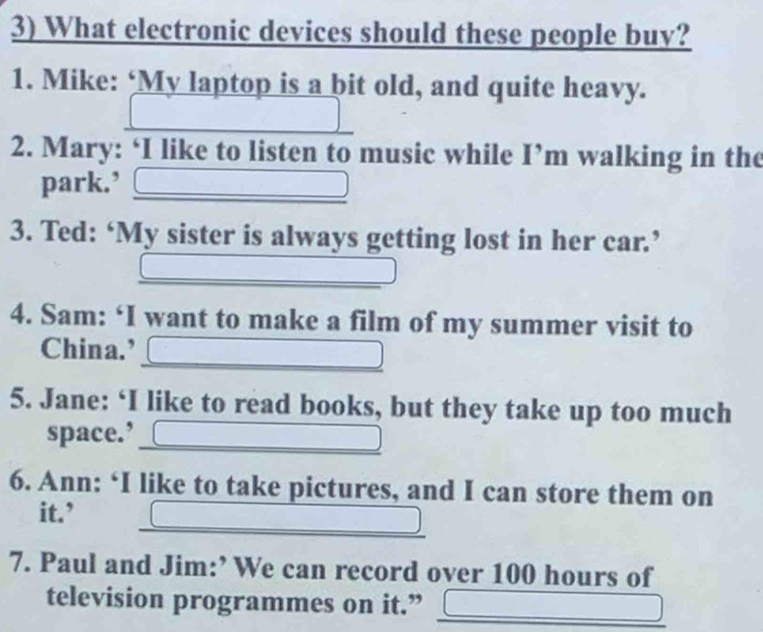 What electronic devices should these people buy? 
1. Mike: ‘My laptop is a bit old, and quite heavy. 
2. Mary: ‘I like to listen to music while I’m walking in the 
park.’ 
3. Ted: ‘My sister is always getting lost in her car.’ 
4. Sam: ‘I want to make a film of my summer visit to 
China.’ 
5. Jane: ‘I like to read books, but they take up too much 
space.’ C 
6. Ann: ‘I like to take pictures, and I can store them on 
it.’ 
7. Paul and Jim:’ We can record over 100 hours of 
television programmes on it.”