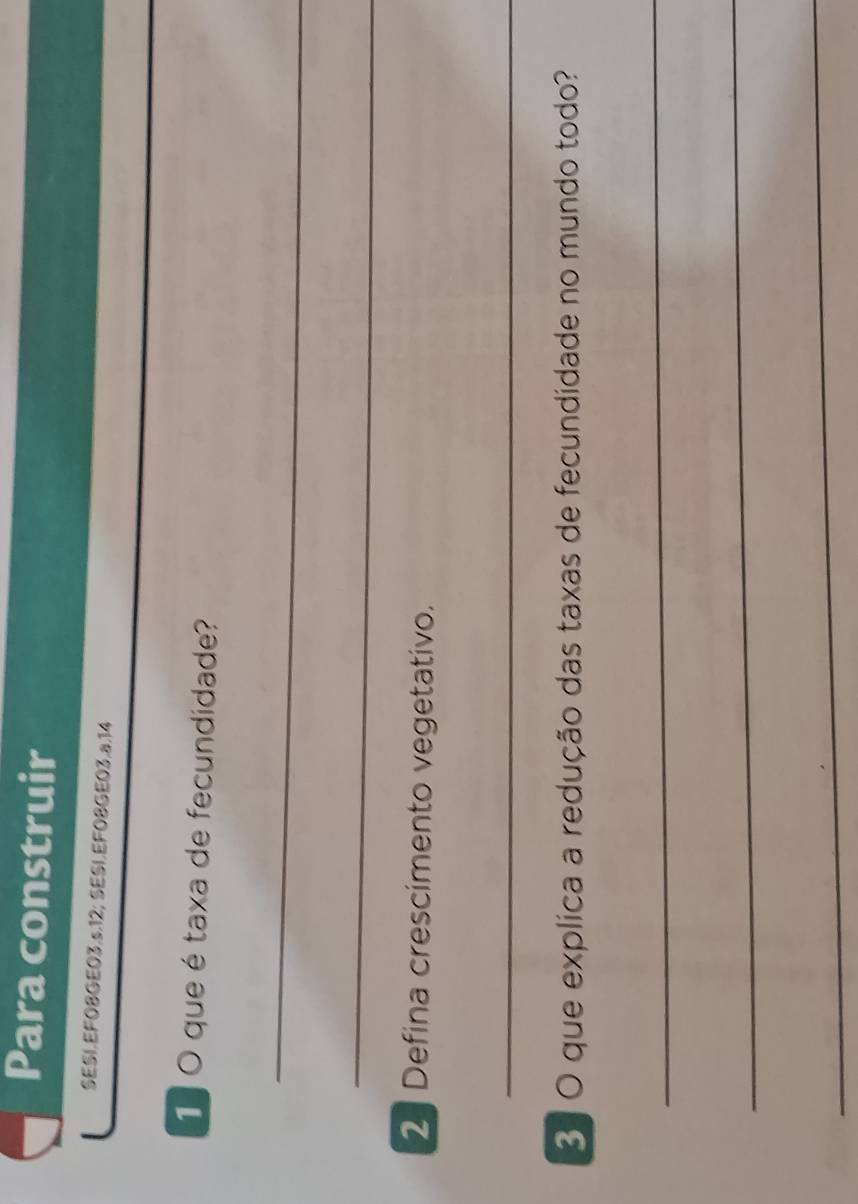 Para construir 
SESI.EFO8GE03.s.12; SESI.EF08GE03.a.14 
1 O que é taxa de fecundidade? 
_ 
_ 
2 Defina crescimento vegetativo. 
_ 
3 O que explica a redução das taxas de fecundidade no mundo todo? 
_ 
_ 
_