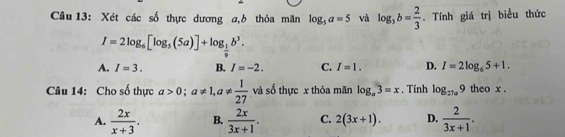 Xét các số thực dương a,b thỏa mãn log _5a=5 và log _3b= 2/3 . Tính giá trị biểu thức
I=2log _6[log _5(5a)]+log _ 1/9 b^3.
A. I=3. B. I=-2. C. I=1. D. I=2log _65+1. 
Câu 14: Cho số thực a>0; a!= 1, a!=  1/27  và số thực x thỏa mãn log _a3=x. Tính log _27a9 theo x.
A.  2x/x+3 . B.  2x/3x+1 . C. 2(3x+1). D.  2/3x+1 .