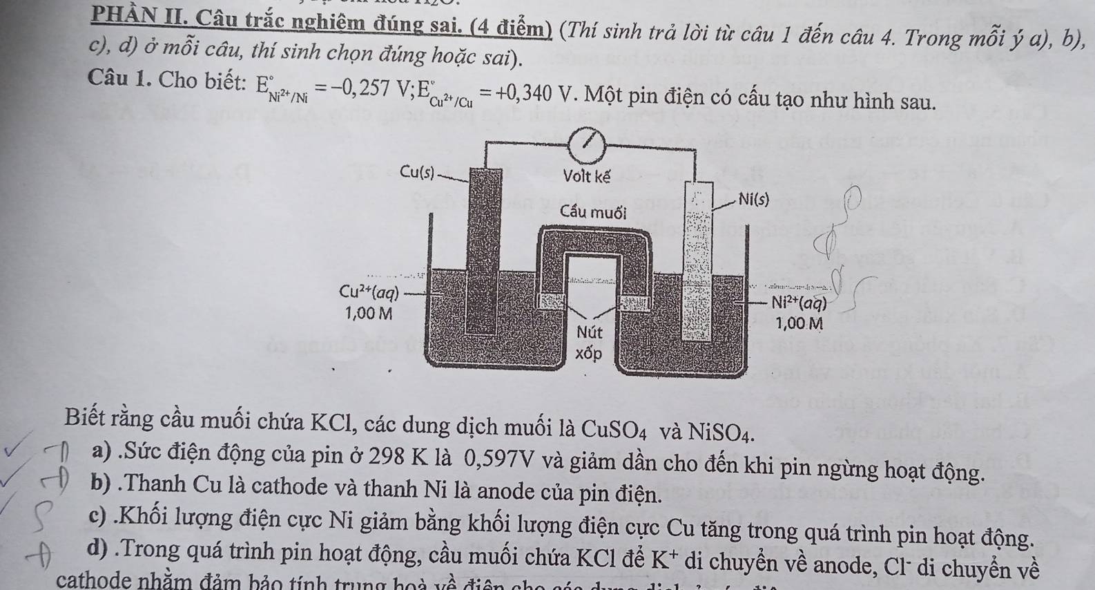 PHÀN II. Câu trắc nghiêm đúng sai. (4 điểm) (Thí sinh trả lời từ câu 1 đến câu 4. Trong mỗi ý a), b),
c), d) ở mỗi câu, thí sinh chọn đúng hoặc sai).
Câu 1. Cho biết: E_Ni^(2+)/Ni^circ =-0,257V;E_Cu^(2+)/Cu^circ =+0,340V. Một pin điện có cấu tạo như hình sau.
Biết rằng cầu muối chứa KCl, các dung dịch muối là CuSO_4 và NiSO4.
a) .Sức điện động của pin ở 298 K là 0,597V và giảm dần cho đến khi pin ngừng hoạt động.
b) .Thanh Cu là cathode và thanh Ni là anode của pin điện.
c) .Khối lượng điện cực Ni giảm bằng khối lượng điện cực Cu tăng trong quá trình pin hoạt động.
d) .Trong quá trình pin hoạt động, cầu muối chứa KCl để K* di chuyển về anode, Cl- di chuyển về
cathode nhằm đảm bảo tính trung hoà về