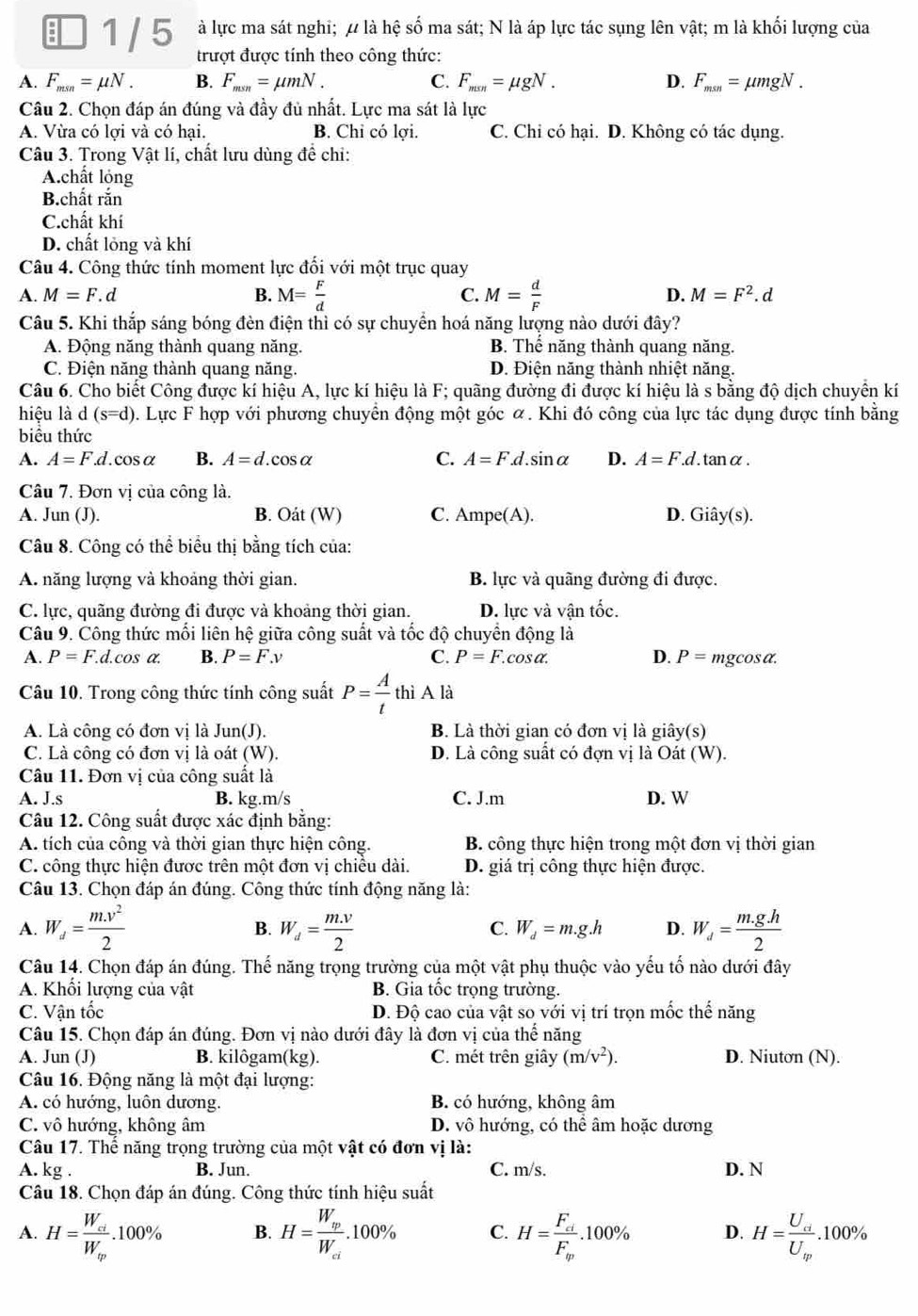 à lực ma sát nghi; ự là hệ số ma sát; N là áp lực tác sụng lên vật; m là khối lượng của
1 / 5 trượt được tính theo công thức:
A. F_msn=mu N. B. F_msn=mu mN. C. F_msn=mu gN. D. F_msn=mu mgN
Câu 2. Chọn đáp án đúng và đầy đủ nhất. Lực ma sát là lực
A. Vừa có lợi và có hại. B. Chi có lợi. C. Chỉ có hại. D. Không có tác dụng.
Câu 3. Trong Vật lí, chất lưu dùng để chi:
A.chất lỏng
B.chất rắn
C.chất khí
D. chất lỏng và khí
Câu 4. Công thức tính moment lực đối với một trục quay
A. M=F.. d B. M= F/d  C. M= d/F  D. M=F^2.d
Câu 5. Khi thắp sáng bóng đèn điện thì có sự chuyển hoá năng lượng nào dưới đây?
A. Động năng thành quang năng. B. Thể năng thành quang năng.
C. Điện năng thành quang năng. D. Điện năng thành nhiệt năng.
Câu 6. Cho biết Công được kí hiệu A, lực kí hiệu là F; quãng đường đi được kí hiệu là s bằng độ dịch chuyển kí
hiệu là d (s=d). Lực F hợp với phương chuyển động một góc α. Khi đó công của lực tác dụng được tính bằng
biểu thức
A. A=F.d.. cosα B. A=d.cos alpha C. A=F.d.sin alpha D. A=F.d.tan alpha .
Câu 7. Đơn vị của công là.
A. Jun (J). B. Oát (W) C. Ampe(A). D. Gihat ay(s).
Câu 8. Công có thể biểu thị bằng tích của:
A. năng lượng và khoảng thời gian. B. lực và quãng đường đi được.
C. lực, quãng đường đi được và khoảng thời gian. D. lực và vận tốc.
Câu 9. Công thức mối liên hệ giữa công suất và tốc độ chuyển động là
    
A. P=F.d.cos alpha . B. P=F.v C. P=F.c os^8 D. P= mgcosa.
Câu 10. Trong công thức tính công suất P= A/t  thì A là
A. Là công có đơn vị là . un(J ). B. Là thời gian có đơn vị là giây(s)
C. Là công có đơn vị là oát (W). D. Là công suất có đợn vị là Oát (W).
Câu 11. Đơn vị của công suất là
A. J.s B. kg.m/s C. J.m D. W
Câu 12. Công suất được xác định bằng:
A. tích của công và thời gian thực hiện công.  B. công thực hiện trong một đơn vị thời gian
C. công thực hiện được trên một đơn vị chiều dài. D. giá trị công thực hiện được.
Câu 13. Chọn đáp án đúng. Công thức tính động năng là:
A. W_d= (m.v^2)/2  B. W_d= (m.v)/2  C. W_d=m.g.h D. W_d= (m.g.h)/2 
Câu 14. Chọn đáp án đúng. Thế năng trọng trường của một vật phụ thuộc vào yếu tố nào dưới đây
A. Khối lượng của vật B. Gia tốc trọng trường.
C. Vận tốc Đ. Độ cao của vật so với vị trí trọn mốc thế năng
Câu 15. Chọn đáp án đúng. Đơn vị nào dưới đây là đơn vị của thhat e nǎng
A. Jun (J) B. kilôgam(kg). C. mét trên giây (m/v^2). D. Niutơn (N).
Câu 16. Động năng là một đại lượng:
A. có hướng, luôn dương. B. có hướng, không âm
C. vô hướng, không âm D. vô hướng, có thể âm hoặc dương
Câu 17. Thể năng trọng trường của một vật có đơn vị là:
A. kg . B. Jun. C. m/s. D. N
Câu 18. Chọn đáp án đúng. Công thức tính hiệu suất
A. H=frac W_ciW_ip.100% B. H=frac W_ipW_ci.100% C. H=frac F_ciF_m.100% D. H=frac U_ciU_w.100%
