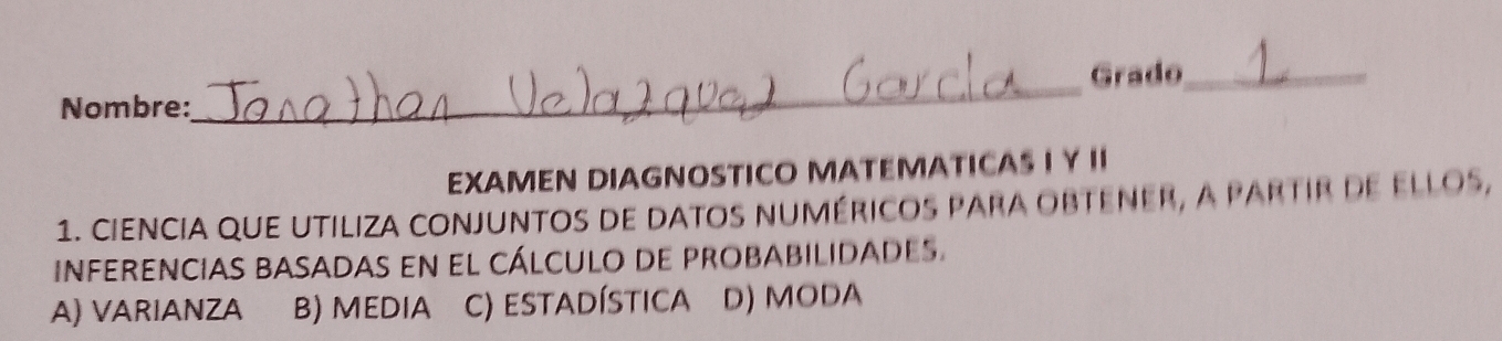 Nombre:_ Grado_
EXAMEN DIAGNOSTICO MATEMATICAS I Y II
1. ciencia que utiliza conjuntos de datos numéricos para obtener, a partir de ellos,
inferencias basadas en el cálculo de probabilidades.
A) VARIANZA B) MEDIA c) estadística D) MODA