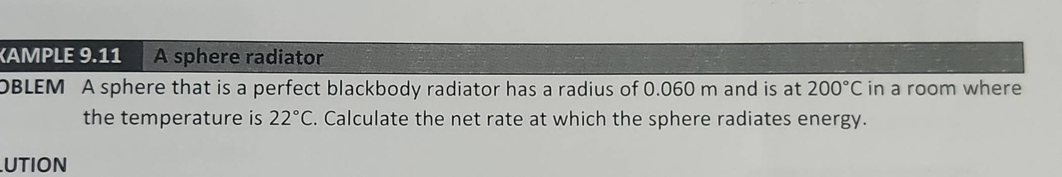 KAMPLE 9.11 A sphere radiator 
OBLEM A sphere that is a perfect blackbody radiator has a radius of 0.060 m and is at 200°C in a room where 
the temperature is 22°C. Calculate the net rate at which the sphere radiates energy. 
UTION