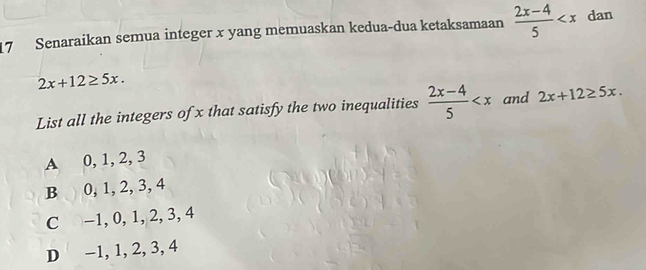 Senaraikan semua integer x yang memuaskan kedua-dua ketaksamaan  (2x-4)/5  dan
2x+12≥ 5x. 
List all the integers of x that satisfy the two inequalities  (2x-4)/5  and 2x+12≥ 5x.
A 0, 1, 2, 3
B 0, 1, 2, 3, 4
C -1, 0, 1, 2, 3, 4
D −1, 1, 2, 3, 4