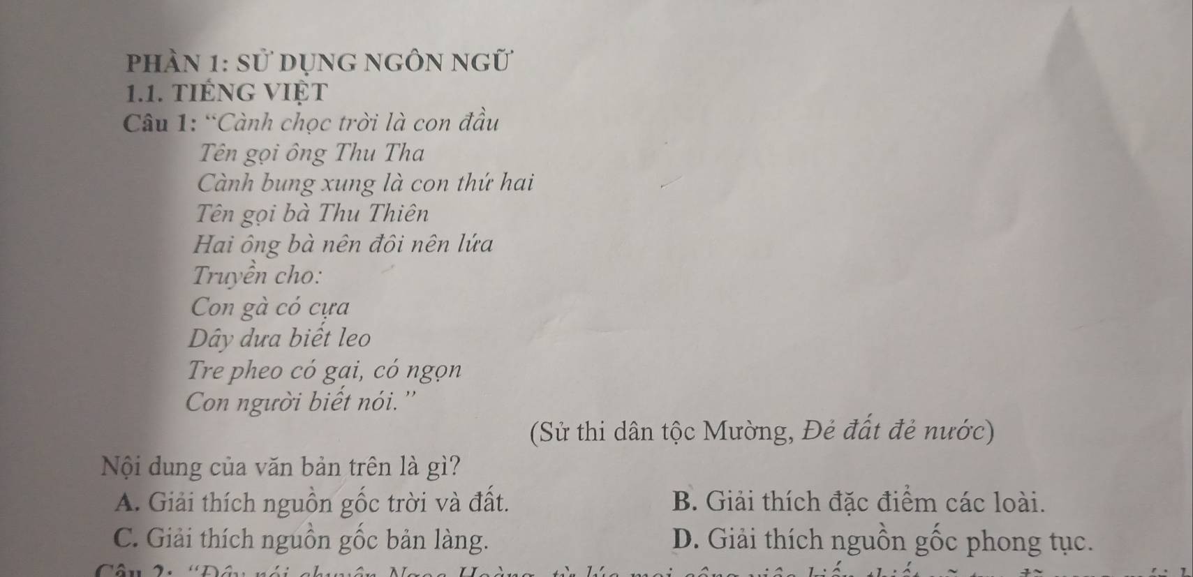 phần 1: sử dụng ngÔn ngữ
1.1. tIÉNG VIệT
Câu 1: “Cành chọc trời là con đầu
Tên gọi ông Thu Tha
Cành bung xung là con thứ hai
Tên gọi bà Thu Thiên
Hai ông bà nên đôi nên lứa
Truyền cho:
Con gà có cựa
Dây dưa biết leo
Tre pheo có gai, có ngọn
Con người biết nói. ''
(Sử thi dân tộc Mường, Đẻ đất đẻ nước)
Nội dung của văn bản trên là gì?
A. Giải thích nguồn gốc trời và đất. B. Giải thích đặc điểm các loài.
C. Giải thích nguồn gốc bản làng. D. Giải thích nguồn gốc phong tục.
a