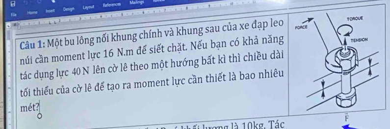 File Home Insent Design Layout References 
Mailings 
Câu 1: Một bu lông nối khung chính và khung sau của xe đạp leo 
núi cần moment lực 16 N.m đế siết chặt. Nếu bạn có khả năng 
tác dụng lực 40 N lên cờ lê theo một hướng bất kì thì chiều dài 
tối thiểu của cờ lê để tạo ra moment lực cần thiết là bao nhiêu 
mét? 
Lối lượng là 10kg. Tác