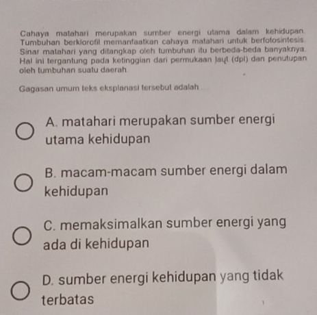 Cahaya matahari merupakan sumber energi utama dalam kehidupan.
Tumbuhan berklorofil memanfaatkan cahaya matahari untuk berfotosintesis
Sinar matahari yang ditangkap oleh tumbuhan itu berbeda-beda banyaknya.
Hal ini tergantung pada ketinggian dari permukaan Jayt (dpl) dan penutupan
oleh tumbuhan suatu daerah
Gagasan umum teks eksplanasi tersebut adalah
A. matahari merupakan sumber energi
utama kehidupan
B. macam-macam sumber energi dalam
kehidupan
C. memaksimalkan sumber energi yang
ada di kehidupan
D. sumber energi kehidupan yang tidak
terbatas