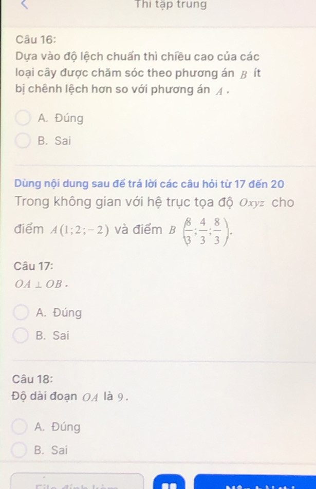 Thi tập trung
Câu 16:
Dựa vào độ lệch chuấn thì chiều cao của các
loại cây được chăm sóc theo phương án B ít
bị chênh lệch hơn so với phương án .
A. Đúng
B. Sai
Dùng nội dung sau đế trả lời các câu hỏi từ 17 đến 20
Trong không gian với hệ trục tọa độ Oxyz cho
điểm A(1;2;-2) và điểm B( 8/3 ; 4/3 ;  8/3 ). 
Câu 17:
OA⊥ OB.
A. Đúng
B. Sai
Câu 18:
Độ dài đoạn 0A là 9.
A. Đúng
B. Sai