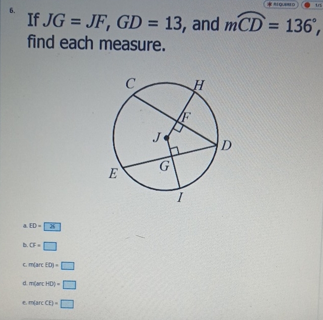 REQUIRED 1/5
6.
If JG=JF, GD=13 , and moverline CD=136°, 
find each measure.
a. ED=26
b. CF=□
C. m(arcED)=□
d. m(arcHD)=□
e. m(arcCE)=□