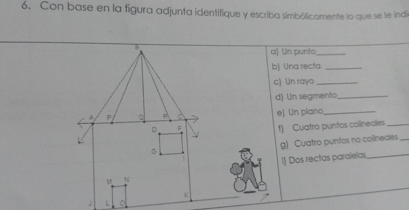 Con base en la figura adjunta identifique y escriba simbólicamente lo que se le indi 
a) Un punto_ 
b) Una recta_ 
c) Un rayo_ 
d) Un segmento_ 
e) Un plano_ 
f) Cuatro puntos colineales_ 
g) Cuatro puntos no colineales_ 
i) Dos rectas paralelas_