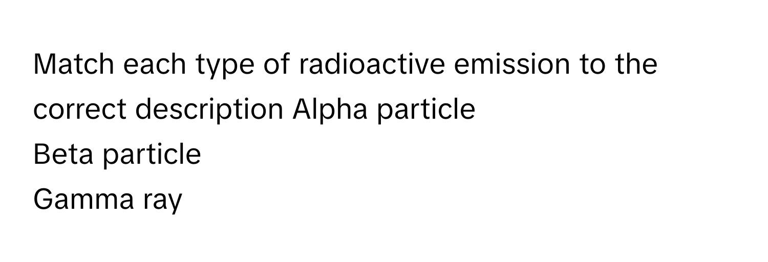 Match each type of radioactive emission to the correct description  Alpha particle
Beta particle
Gamma ray