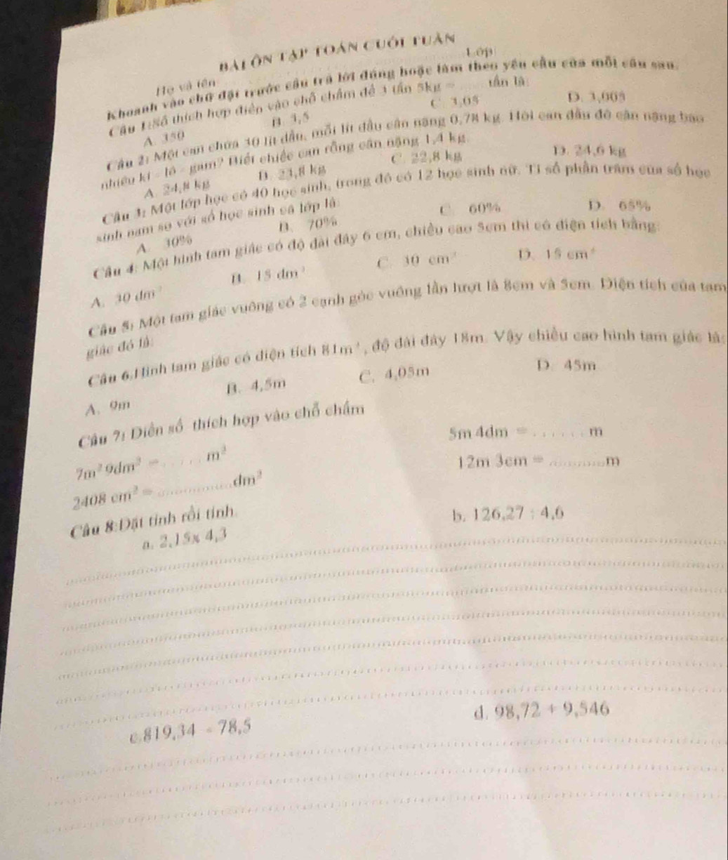 Bàiôn tạp toán cuối tuàn
Lớp
Khoanh vào chữ đặt trước cầu trả lới đúng họ n théo yêu cầu của mỗi câu san
Họ và tên
C. 3.05 D. 3,005
Cầu L:Số thích hợp điện vào chỗ chẩm đề 3 tấn 5kmu = tần là
B.3, 5
Cầu 2: Một can choa 30 lị dầu, mỗi lít đầu cân năng 0,74 kg. Hội can đầu đô căn nặng bao
A. 350
C. 22,8 kg
D. 24,6 kg
nhiều kt=10. gam? Biết chiếc can rồng cần nặng 1.4 kg
A. 24,mu NK_1 D. 21, g kg
Câu 3: Một lớp học có 40 học sinh, trong đô có 12 học sinh nữ. Tỉ số phần trấm của số học
sinh nam sơ với số học sinh cậ lớp là
C 60% D. 65%
B、 70%
A. 30%
Cầu 4: Một hình tam giác có độ đài đây 6 cm, chiều cao 5cm thi có điện tích bằng
C. 10cm n D. 15cm^4
A. 10dm^2 B. 15dm^3
Câu 5: Một tam giác vuỡng có 2 cạnh gỏc vuống lần hượt là 8cm và Sem. Diện tích của tam
giác đó là:
Câu 6.Hình lam giác có diện tích 81m^3 , độ đài đây 18m. Vậy chiều cao hình tam giác là:
B. 4,5m C. 4,05m
D. 45m
A. 9m
Câu ?: Diễn số thích hợp vào chỗ chấm
5m4dm= _m
_
7m^29dm^2= _ m^2
12m3cm= _m
dm^2
2408cm^2=
Câu 8:Đặt tinh rồi tinh.
b. 126,27:4,6
_a. 2,15* 4,3
_
_
_
_
_
_
d. 98,72+9,546
_
C 819.34-78.5
_
_