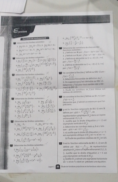 xercices
  
Estreices ea renfercemes limlimits _xto ∈fty ( (2x^2-x-3)/x^2-x =(-2x+2))
Détemine les limites sulvantes : 5. limlimits _xto 0( 1/x - 1/x^2 + 1/x^2 ).
1. limlimits _xto 1(2);2.limlimits _xto -3(2-sqrt(3));3.limlimits _xto 1(2x+3)
6 limlimits _xto 2(x^2+x-3);5,limlimits _xto -2(x^2+2x^2+x-3); Détermine les variations de chocune des
f(x)=-1x^2+12x-5
6. km,(x^4+x^4+2x^2-x-3). 1. / définie sur 3 par : fanctions sulvantes :
D n rin e les lmites  u é on e s = 1. Édéfinie et dérivable sur  2. / définie sur î par  : f(x)=x^2-9x^2-21x+4
x]-e;1[U]1:+∈fty 
1. limlimits _xto 1 ( 2/x ):2,limlimits _xto 3(2- 3/x ):limlimits _xto 3( (2x+3)/6x-1 ); par  : f(x)= (5x-3)/x-1 .
5 limlimits _xto 2( 3x/x^2+x-3 ):5,limlimits _xto -2( (x^2+2x^2+x-3)/x+1 ); 4. fdéfinie et dérivable sur Fcirc circ ),-2(∪ )-2;+∈fty (
par : f(x)= (3x-1)/x+2 .
6. limlimits _xto 1( (2x^2-x+3)/x^2+1 ). On considère la fanction f définie sur 185(-2) par :
Détermine les limites suivantes :
1. limlimits _xto 1 ((x-1)(x-2))/x(x-1) ;2.limlimits _xto 1( (x^2-x)/2x ); f(x)= (x^2-1)/x+2 .
3. limlimits _xto 3( (x^2+x-6)/x+3 ). 4.limlimits _x-1( (2x-3)/x^2-1 ); 1. Détermine l'ensemble de définition de f.
2. On suppose que lest dérivable sur R (-2).
Détermine f'(x)
5. log _2( (x^2-x-2)/x^2+x-6 )= limlimits _xto 2( (2x^2-x-6)/x^2+2x ), ment de R)(-2) pour tout nambre réel x élé 
7. limlimits _xto 1( (2x^2-x-3)/x^3-x ). tableau de variation. 3. Étudie les varlutions de / puis dresse son
Détermine les lirites suivantes : On considère la fonction  définie sur 10 ; +w | par :
 km/e^x  2/x(x+2)  limlimits _xto 0 (x^2-3)/(x+2)x : f(x)=x+ 1/x .
limlimits _xto 2( (x^2+x+4)/x+3 ); 4. limlimits _xto -1( (3-x)/x^2-1 ). précisero. Démontre que L'admet un minimum que l'on
1.
5 limlimits _xto 2( (x^2-2)/x^2+x-6 ); 6. limlimits _xto -2( (x^2+1)/x^2+2x ): q est la fanction rationnelle de R(-2) wers R
définie par : g(x)= (x^2+3x+1)/x+2  , de
7. limlimits _xto -1( 2x/x^3-x ).
représentation graphique (V ) dans un repère
Détermine les arnites sulvantes or thonormé (0,1,1)
1 _ DT-3 2. limlimits _tto ∈fty [x^2+x-6)] asymptote verticale à  1. Justifie que la droite d'équation x=-2 est
(6endpmatrix
3. limlimits _xto ∈fty ( (2x^2+x+1)/x-3 );4.limlimits _xto ∈fty ( (x^2-2)/x^2+x-6 ); 2. Détermine les nombres réels a, à et c tels
que : g(x)=ax+b+ c/x+2 .
y=x+1
5. limlimits _xto ∈fty ( (x^2-x-2)/x^2+x-6 ):6.limlimits _xto ∈fty ( (2x^2-x-3)/x^2-x ). est asymptote ablique à 3, a) Justifie que la croite (2) d'équation en +∞ et e 1=18
[CJ
7. limlimits _xto ∈fty (frac 3-x(x-1)^2* (x^2-x)). bộ Étudie les positions relatives de (6) et (i).
Rvee [-2;2)
Détermine les limites suivantes : définie par À est la fonction rationnelle de   de représentation vers 
grophique (6, ) dans un repère orthonormé ( 0, 1, .), h(x)= x/x-4 
limlimits _xto -2(frac 1(x+2)^2+ 1/x+2 ); 1. Justifie que la droite d'équation x=4 est
une asymptate verticale à [C_v].
limlimits _xto -3( (x^2+x+4)/x+3 - x/x^2-9 ); 2. Justifie (6') admet une asymptote horizontale
3. limlimits _x-1(frac 3-x(x-1)^2* (x^2-x)) en =∞ et en +∞ dont on précisera une équation.
Leçan 5 35 :Étude de fonctions polynômes et de fonctions ritionnelies