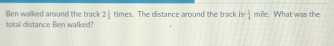 Ben walked around the track 2 1/3  times. The distance around the track is  1/4  mile. What was the 
total distance Ben walked?