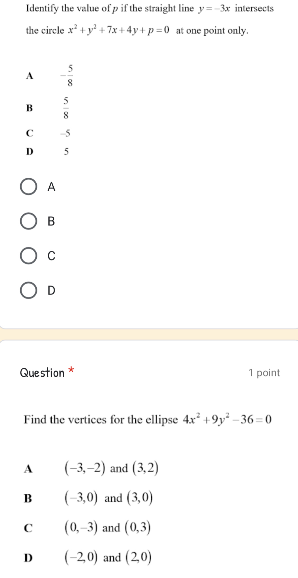 Identify the value of p if the straight line y=-3x intersects
the circle x^2+y^2+7x+4y+p=0 at one point only.
A
B
C
D
Question * 1 point
Find the vertices for the ellipse 4x^2+9y^2-36=0
A (-3,-2) and (3,2)
B (-3,0) and (3,0)
C (0,-3) and (0,3)
D (-2,0) and (2,0)