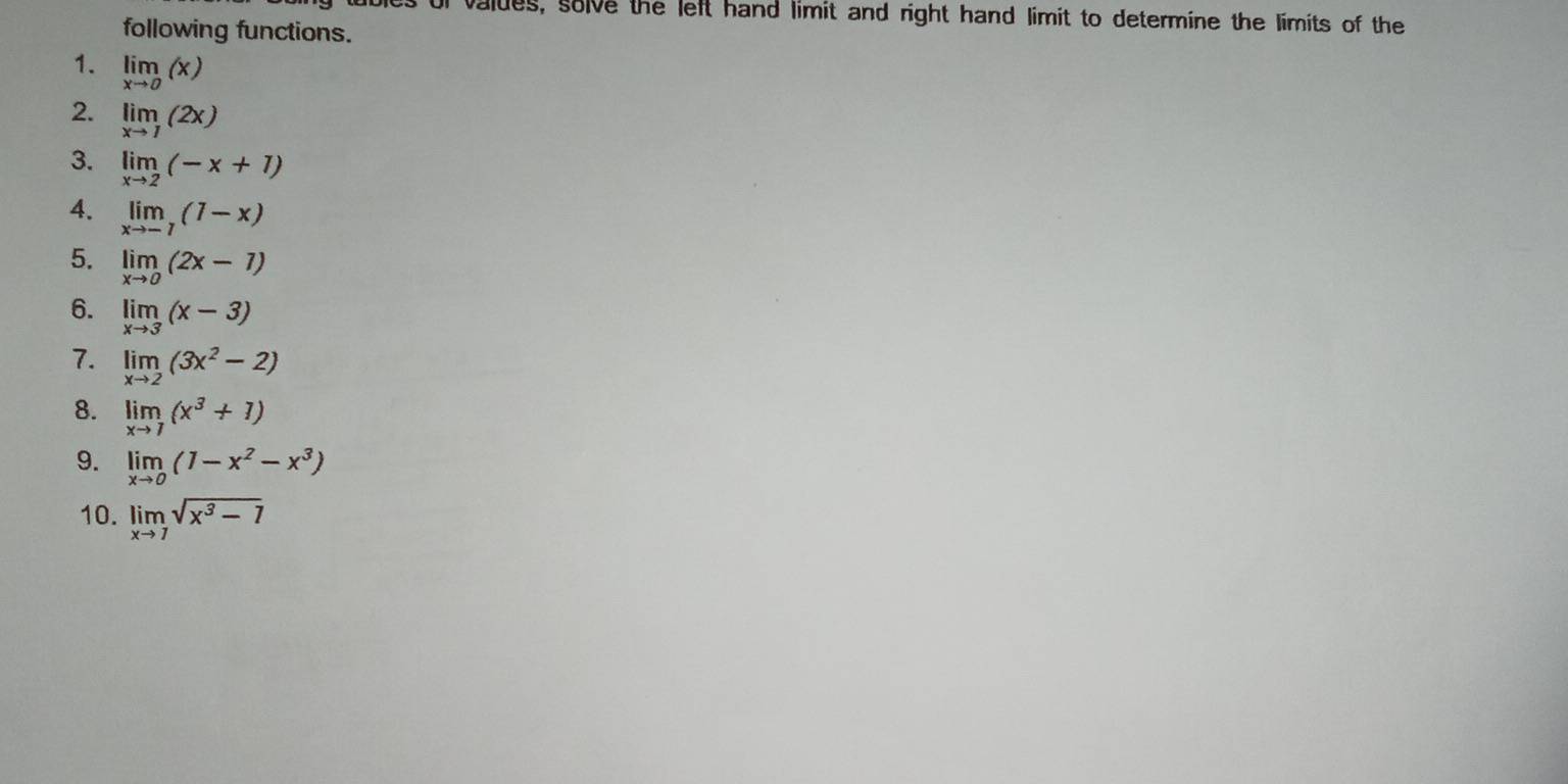 or valdes, solve the left hand limit and right hand limit to determine the limits of the 
following functions. 
1. limlimits _xto 0(x)
2. limlimits _xto 1(2x)
3. limlimits _xto 2(-x+1)
4. limlimits _xto -1(1-x)
5. limlimits _xto 0(2x-1)
6. limlimits _xto 3(x-3)
7. limlimits _xto 2(3x^2-2)
8. limlimits _xto 7(x^3+1)
9. limlimits _xto 0(1-x^2-x^3)
10. limlimits _xto 7sqrt(x^3-7)