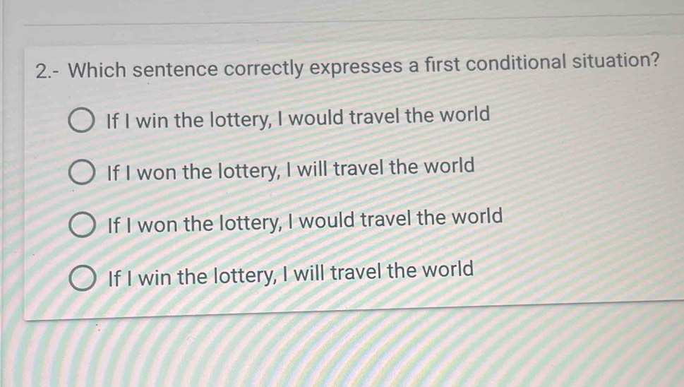 2.- Which sentence correctly expresses a first conditional situation?
If I win the lottery, I would travel the world
If I won the lottery, I will travel the world
If I won the lottery, I would travel the world
If I win the lottery, I will travel the world