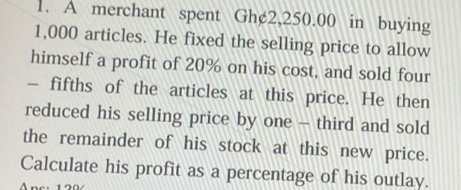 A merchant spent Gh¢2,250.00 in buying
1,000 articles. He fixed the selling price to allow 
himself a profit of 20% on his cost, and sold four 
— fifths of the articles at this price. He then 
reduced his selling price by one - third and sold 
the remainder of his stock at this new price. 
Calculate his profit as a percentage of his outlay.