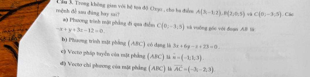 Cầu 3. Trong không gian với hệ tọa độ Oxyz , cho ba điểm A(3;-1;2), B(2;0;5) và C(0;-3;5). Các
mệnh đề sau đúng hay sai?
a) Phương trình mặt phẳng đi qua điểm C(0;-3;5) và vuông góc với đoạn AB là:
a
-x+y+3z-12=0
b) Phương trình mặt phẳng (ABC) có dạng là 3x+6y-z+23=0.
c) Vectơ pháp tuyến của mặt phẳng (ABC) là vector n=(-1;1;3).
d) Vectơ chỉ phương của mặt phẳng (ABC) là vector AC=(-3;-2;3).