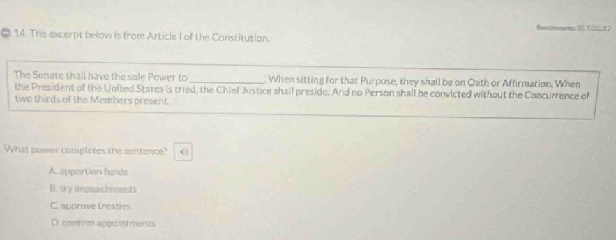 ==ri=7627
14. The excerpt below is from Article I of the Constitution.
_
The Senate shall have the sole Power to _ When sitting for that Purpose, they shall be on Oath or Affirmation. When
the President of the United States is tried, the Chief Justice shall preside: And no Person shall be convicted without the Concurrence of
two thirds of the Members present.
What power completes the sentence? (
A apportion funds
B. try impeachments
C. approve treaties
D. confrm appointments