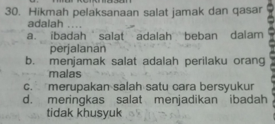 Hikmah pelaksanaan salat jamak dan qasar
adalah ...
a. ibadah salat adalah beban dalam
perjalanan
b. menjamak salat adalah perilaku orang
malas
c. merupakan salah satu cara bersyukur
d. meringkas salat menjadikan ibadah
tidak khusyuk