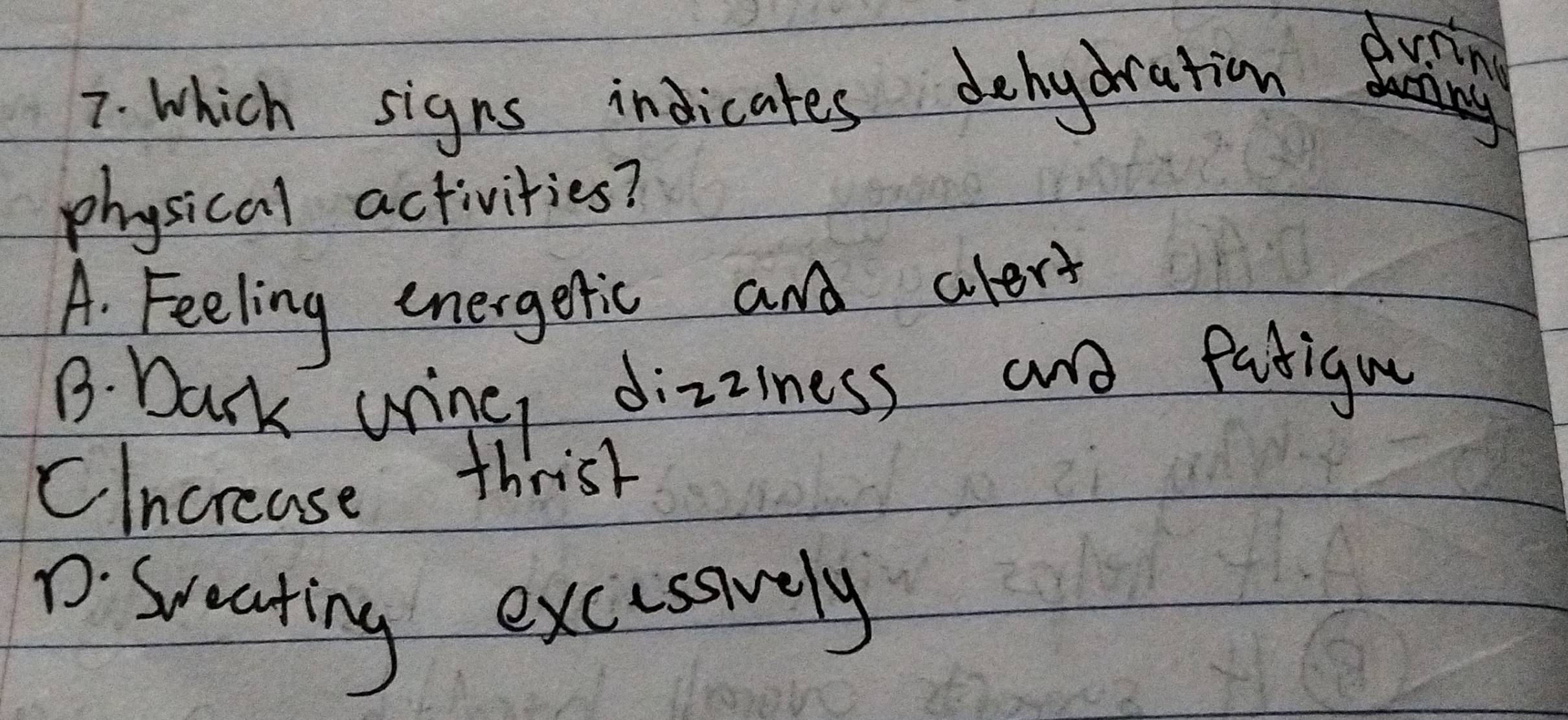 which signs indicates dehydration
dvring
physical activities?
A. Feeling energetic and alert
B. Dark uring dizziness and fatigu
Clncrease thrist
D. Sceating excussvely