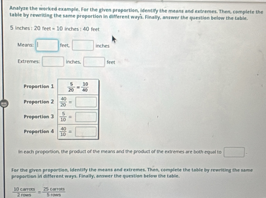 Analyze the worked example. For the given proportion, identify the means and extremes. Then, complete the 
table by rewriting the same proportion in different ways. Finally, answer the question below the table.
-e
5 inches : 20 feet =10 inches : 40 feet
Means: □ feet. □ inches
□  
Extremes: □ Inches, □ feet x=
Proportion 1  5/20 = 10/40 
Proportion 2  40/20 =□
Proportion 3  5/10 =□
Proportion 4  40/10 =□
In each proportion, the product of the means and the product of the extremes are both equal to □. 
For the given proportion, identify the means and extremes. Then, complete the table by rewriting the same 
proportion in different ways. Finally, answer the question below the table.
 10carrots/2rovs = 25carrots/5rovrs 