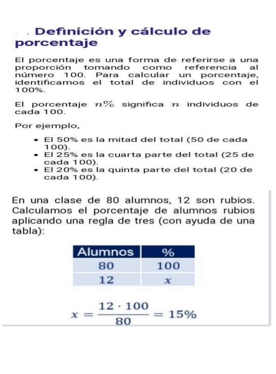 Definición y cálculo de 
porcentaje 
El porcentaje es una forma de referirse a una 
proporción tomando como referencia al 
número 100. Para calcular un porcentaje, 
identificamos el total de individuos con el
100%. 
El porcentaje π% significa n individuos de 
cada 100. 
Por ejemplo, 
El 50% es la mitad del total (50 de cada
100). 
El 25% es la cuarta parte del total (25 de 
cada 100). 
El 20% es la quinta parte del total (20 de 
cada 100). 
En una clase de 80 alumnos, 12 son rubios. 
Calculamos el porcentaje de alumnos rubios 
aplicando una regla de tres (con ayuda de una 
tabla):
x= 12· 100/80 =15%