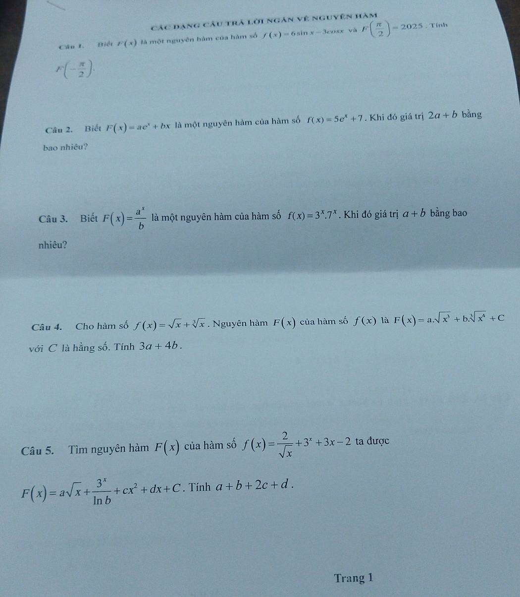 Các dạng câu trả lời ngân vệ nguyên hàm 
Cân I. Biết F(x) là một nguyên hàm của hàm số f(x)=6sin x-3cos x và F( π /2 )=2025. Tính
F(- π /2 ). 
Câu 2. Biết F(x)=ae^x+bx là một nguyên hàm của hàm số f(x)=5e^x+7. Khi đó giá trị 2a+b bằng 
bao nhiêu? 
Câu 3. Biết F(x)= a^x/b  là một nguyên hàm của hàm số f(x)=3^x.7^x. Khi đó giá trị a+b bằng bao 
nhiêu? 
Câu 4. Cho hàm số f(x)=sqrt(x)+sqrt[3](x). Nguyên hàm F(x) của hàm số f(x) là F(x)=a.sqrt(x^3)+b.sqrt[3](x^4)+C
với C là hằng số. Tính 3a+4b. 
Câu 5. Tìm nguyên hàm F(x) của hàm số f(x)= 2/sqrt(x) +3^x+3x-2 ta được
F(x)=asqrt(x)+ 3^x/ln b +cx^2+dx+C. Tính a+b+2c+d. 
Trang 1