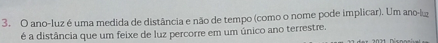 ano-luz é uma medida de distância e não de tempo (como o nome pode implicar). Um ano-luz 
é a distância que um feixe de luz percorre em um único ano terrestre. 
dez 20 21 Disponíve l e