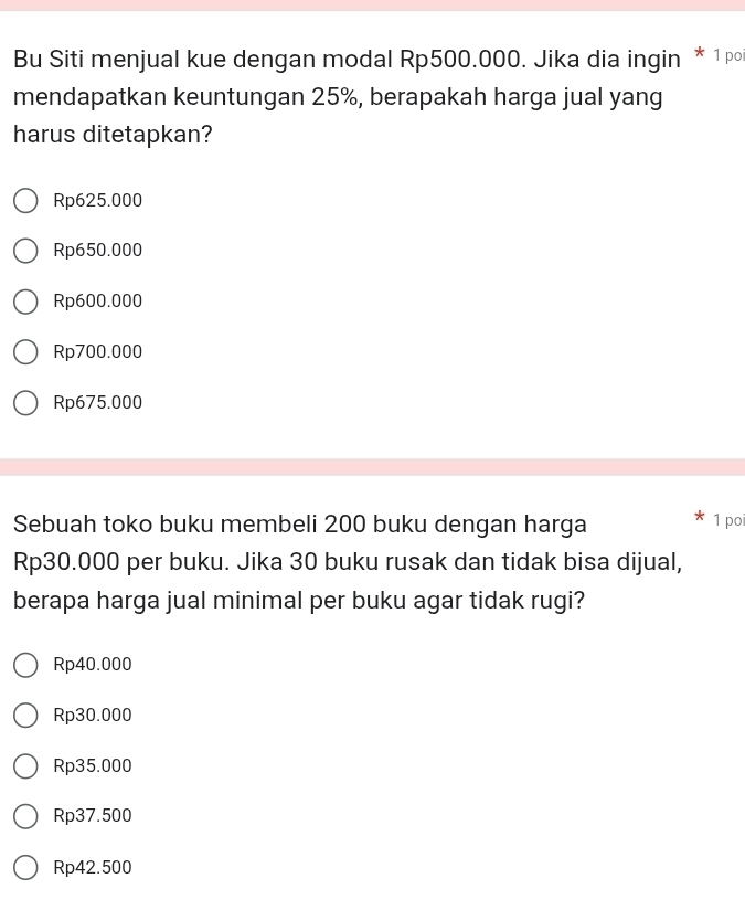 Bu Siti menjual kue dengan modal Rp500.000. Jika dia ingin * 1 po
mendapatkan keuntungan 25%, berapakah harga jual yang
harus ditetapkan?
Rp625.000
Rp650.000
Rp600.000
Rp700.000
Rp675.000
Sebuah toko buku membeli 200 buku dengan harga
1 poi
Rp30.000 per buku. Jika 30 buku rusak dan tidak bisa dijual,
berapa harga jual minimal per buku agar tidak rugi?
Rp40.000
Rp30.000
Rp35.000
Rp37.500
Rp42.500