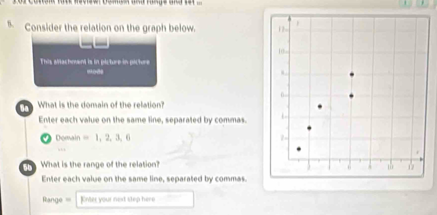 or Coron fank Revisw. Doman and fangs and sst ... | 
5. Consider the relation on the graph below. 
This attachment is in picture in picture 
node 
Ba What is the domain of the relation? 
Enter each value on the same line, separated by commas. 
Domain =1,2,3,6. 
What is the range of the relation? 
Enter each value on the same line, separated by commas. 
Range === Enter your next step here