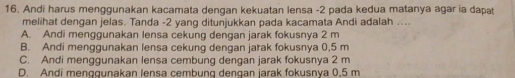 Andi harus menggunakan kacamata dengan kekuatan lensa -2 pada kedua matanya agar ia dapat
melihat dengan jelas. Tanda -2 yang ditunjukkan pada kacamata Andi adalah ....
A. Andi menggunakan lensa cekung dengan jarak fokusnya 2 m
B. Andi menggunakan lensa cekung dengan jarak fokusnya 0,5 m
C. Andi menggunakan lensa cembung dengan jarak fokusnya 2 m
D. Andi menggunakan lensa cembung dengan jarak fokusnya 0,5 m