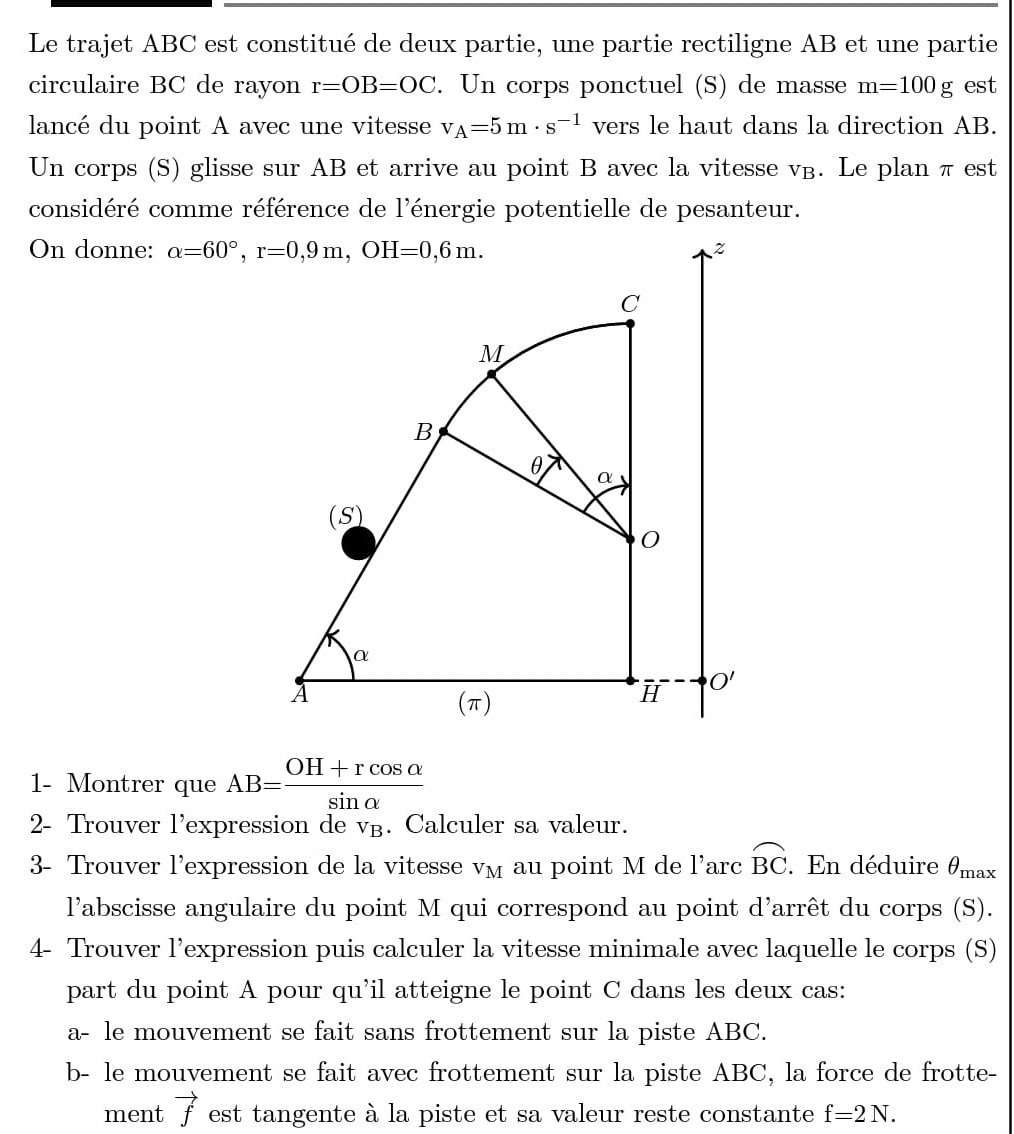 Le trajet ABC est constitué de deux partie, une partie rectiligne AB et une partie
circulaire BC de rayon r=OB=OC. Un corps ponctuel (S) de masse m=100g est
lancé du point A avec une vitesse v_A=5m· s^(-1) vers le haut dans la direction AB.
Un corps (S) glisse sur AB et arrive au point B avec la vitesse v. Le plan π est
considéré comme référence de l'énergie potentielle de pesanteur.
On donne: 
1- Montrer que AB= (OH+rcos alpha )/sin alpha  
2- Trouver l'expression de vв. Calculer sa valeur.
3- Trouver l'expression de la vitesse VM au point M de 1' arc widehat BC. En déduire θ _max
l'abscisse angulaire du point M qui correspond au point d'arrêt du corps (S).
4- Trouver l’expression puis calculer la vitesse minimale avec laquelle le corps (S)
part du point A pour qu'il atteigne le point C dans les deux cas:
a- le mouvement se fait sans frottement sur la piste ABC.
b- le mouvement se fait avec frottement sur la piste ABC, la force de frotte-
ment vector f est tangente à la piste et sa valeur reste constante f=2N.