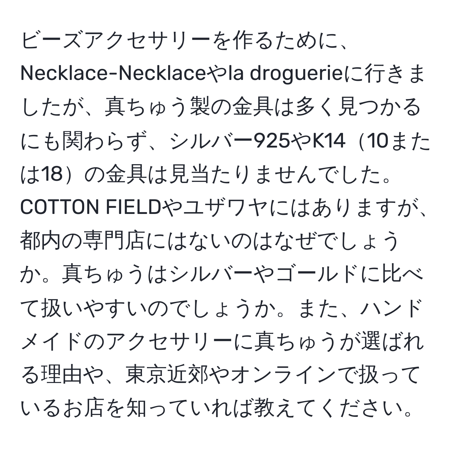 ビーズアクセサリーを作るために、Necklace-Necklaceやla droguerieに行きましたが、真ちゅう製の金具は多く見つかるにも関わらず、シルバー925やK1410または18の金具は見当たりませんでした。COTTON FIELDやユザワヤにはありますが、都内の専門店にはないのはなぜでしょうか。真ちゅうはシルバーやゴールドに比べて扱いやすいのでしょうか。また、ハンドメイドのアクセサリーに真ちゅうが選ばれる理由や、東京近郊やオンラインで扱っているお店を知っていれば教えてください。