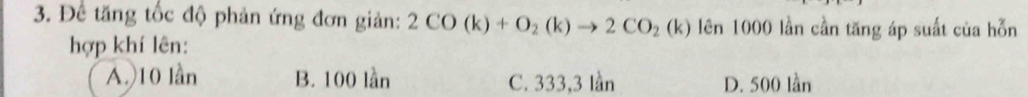 Để tăng tốc độ phản ứng đơn giản: 2CO(k)+O_2(k)to 2CO_2(k) (k) lên 1000 lần cần tăng áp suất của hỗn
hợp khí lên:
A.) 10 lần B. 100 lần C. 333, 3 lần D. 500 lần
