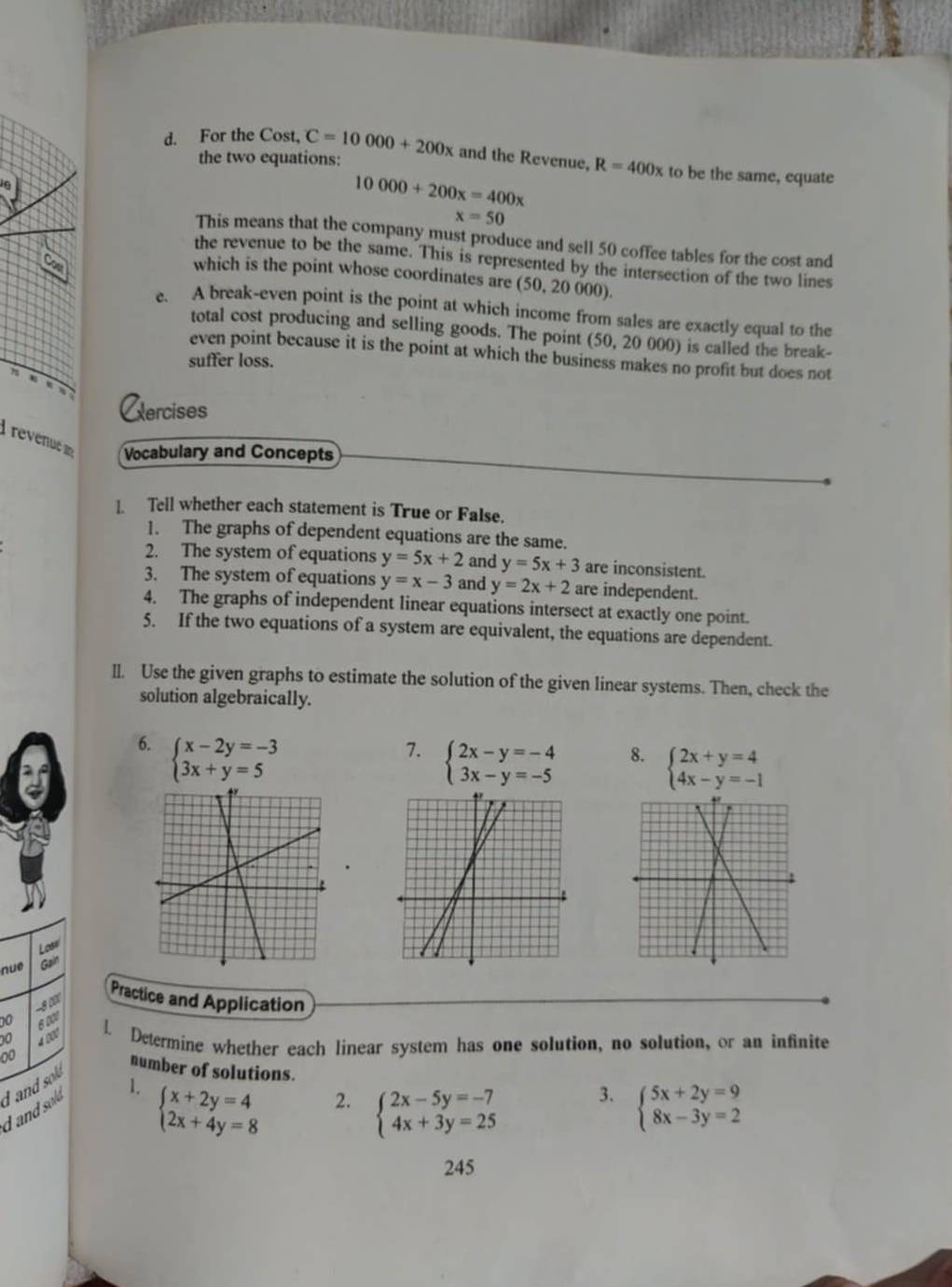 For the Cost, C=10000+200x and the Revenue, R=400x to be the same, equate
the two equations:
10000+200x=400x
x=50
This means that the company must produce and sell 50 coffee tables for the cost and
the revenue to be the same. This is represented by the intersection of the two lines
Con
which is the point whose coordinates are (50, 20 000).
e. A break-even point is the point at which income from sales are exactly equal to the
total cost producing and selling goods. The point (50, 20 000) is called the break-
even point because it is the point at which the business makes no profit but does not
suffer loss.
Cercises
revenue Vocabulary and Concepts
l. Tell whether each statement is True or False.
1. The graphs of dependent equations are the same.
2. The system of equations y=5x+2 and y=5x+3 are inconsistent.
3. The system of equations y=x-3 and y=2x+2 are independent.
4. The graphs of independent linear equations intersect at exactly one point.
5. If the two equations of a system are equivalent, the equations are dependent.
Il. Use the given graphs to estimate the solution of the given linear systems. Then, check the
solution algebraically.
6. beginarrayl x-2y=-3 3x+y=5endarray.
7. beginarrayl 2x-y=-4 3x-y=-5endarray.
8. beginarrayl 2x+y=4 4x-y=-1endarray.
Lose
nue G
00 -8 00
Practice and Application
6001
0 4 900 L Determine whether each linear system has one solution, no solution, or an infinite
00 number of solutions.
1. beginarrayl x+2y=4 2x+4y=8endarray.
3.
2. beginarrayl 2x-5y=-7 4x+3y=25endarray. beginarrayl 5x+2y=9 8x-3y=2endarray.
d and sold d and sold
245