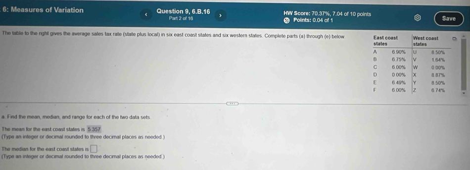 6: Measures of Variation Question 9, 6.B.16 HW Score: 70.37%, 7.04 of 10 points 
< Part 2 of 16 Save 
Points:  0.04 of 1 
The table to the night gives the average sales tax rate (state plus local) in six east coast states and six western states. Complete parts (a) through (e) below 
a. Find the mean, median, and range for each of the two data sets 
The mean for the east coast states is 5357
(Type an integer or decimal rounded to three decimal places as needed.) 
The median for the east coast states is □ 
(Type an integer or decimal rounded to three decimal places as needed.)