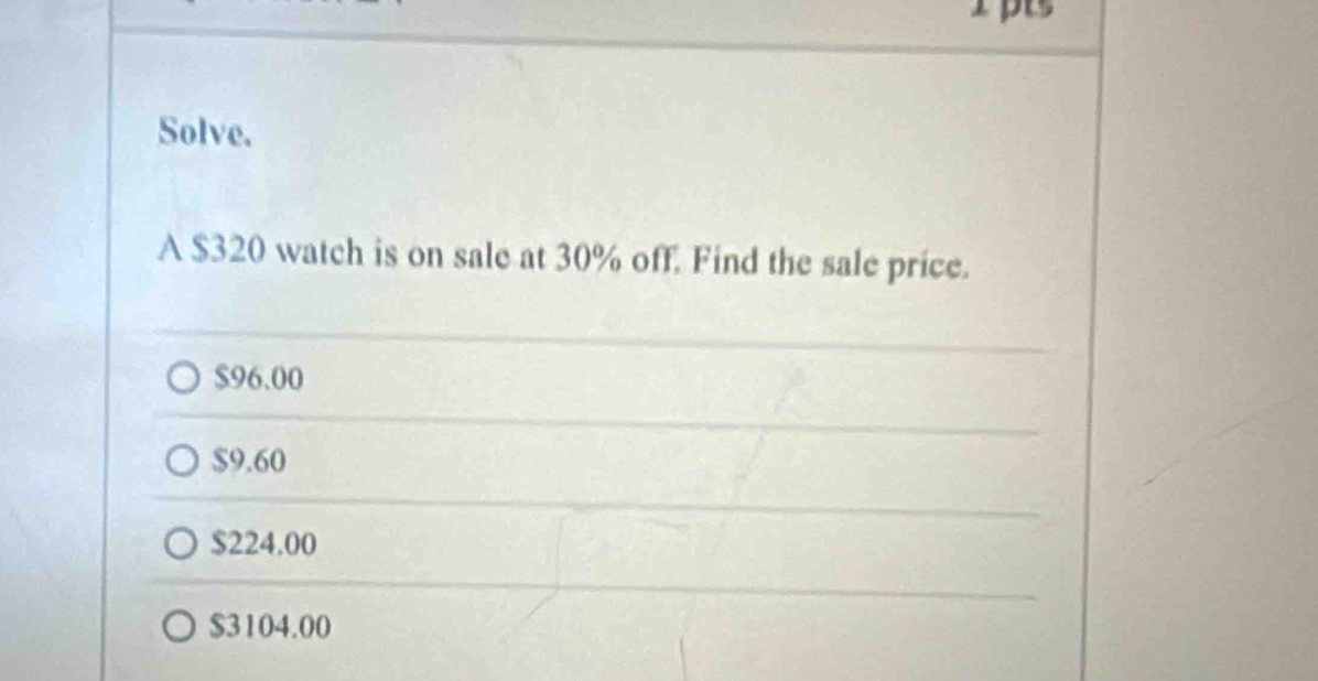 Ipts
Solve.
A $320 watch is on sale at 30% off. Find the sale price.
$96.00
$9.60
$224.00
$3104.00