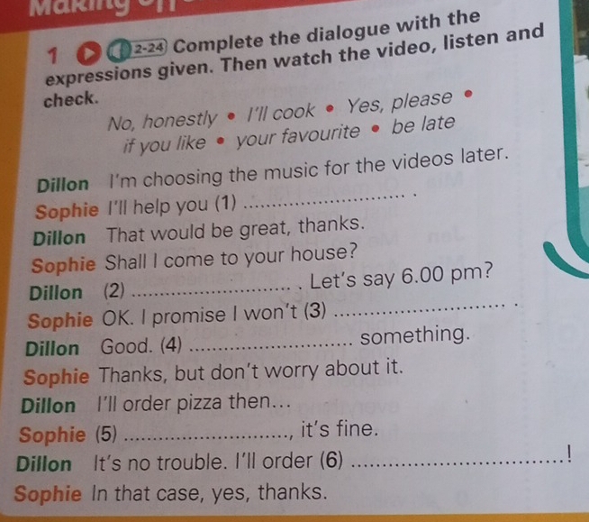 Making 
1 2-24 Complete the dialogue with the 
expressions given. Then watch the video, listen and 
check. 
No, honestly • I'll cook • Yes, please 
if you like ● your favourite • be late 
Dillon I'm choosing the music for the videos later. 
Sophie I'll help you (1) 
_ 
Dillon That would be great, thanks. 
Sophie Shall I come to your house? 
Dillon (2) _Let's say 6.00 pm? 
Sophie OK. I promise I won't (3) 
_ 
Dillon Good. (4) _something. 
Sophie Thanks, but don’t worry about it. 
Dillon I'll order pizza then... 
Sophie (5) _it's fine. 
Dillon It's no trouble. I'll order (6)_ 
Sophie In that case, yes, thanks.