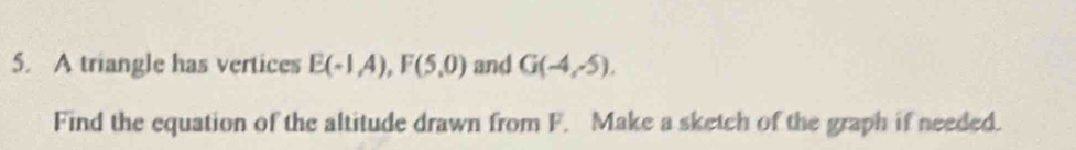 A triangle has vertices E(-1A), F(5,0) and G(-4,-5). 
Find the equation of the altitude drawn from F. Make a sketch of the graph if needed.