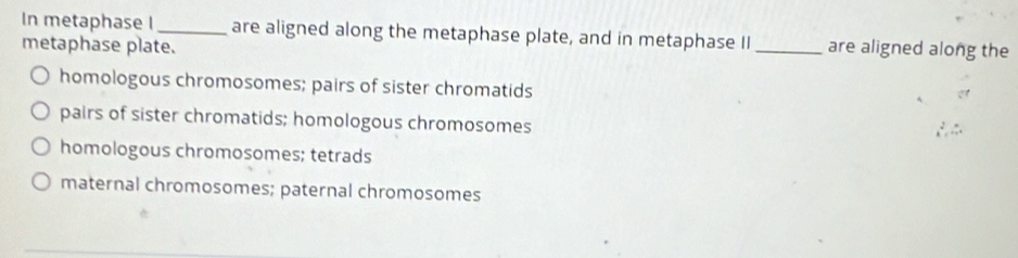 In metaphase I _are aligned along the metaphase plate, and in metaphase II _are aligned along the
metaphase plate.
homologous chromosomes; pairs of sister chromatids
pairs of sister chromatids; homologous chromosomes
homologous chromosomes; tetrads
maternal chromosomes; paternal chromosomes