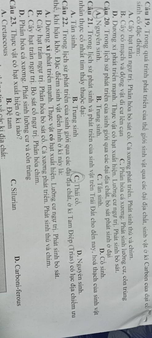 Trong quá trình phát triển của thế giới sinh vật qua các đại địa chất, sinh vật ở kì Carbon của đại cổ
sinh có đặc điểm:
A. Cây hạt trần ngự trị. Phân hóa bò sát cổ. Cá xương phát triển. Phát sinh thú và chim.
B. Cây có mạch và động vật di cư lên cạn C. Phân hỏa cá xương. Phát sinh lưỡng cư, côn trùng
D. Dương xỉ phát triển mạnh. Thực vật có hạt xuất hiện. Lưỡng cư ngự trị. Phát sinh bò sát.
Câu 20. Trong lịch sử phát triển của sinh giới qua các đại địa chất, bò sắt phát sinh ở đại
A. Nguyên sinh. B. Trung sinh. C. Tân sinh. D. Cổ sinh.
Cầu 21. Trong lịch sử phát sinh và phát triển của sinh vật trên Trái Đất cho đến nay, hoá thạch của sinh vật
nhân thực cô nhất tìm thấy thuộc đại:
A. Tân sinh. B. Trung sinh C. Thái cổ. D. Nguyên sinh.
Câu 22. Trong lịch sử phát triển của sinh giới qua các đại địa chất, ở ki Tam Điệp (Trias) có lục địa chiếm ưu
thể, khí hậu khô. Đặc điểm sinh vật điễn hình ở ki này là:
A. Dương xỉ phát triển mạnh. Thực vật có hạt xuất hiện. Lưỡng cư ngự trị. Phát sinh bò sát.
B. Cây hạt trần ngự trị. Phân hóa bò sát cổ. Cá xương phát triển. Phát sinh thú và chim.
C. Cây hạt trần ngự trị. Bò sát cổ ngự trị. Phân hóa chim.
D. Phân hóa cá xương. Phát sinh lưỡng cư và côn trùng
Câu 23. Thực vật có hạt xuất hiện ở ki nào?
A. Cretaceous B. Đệ tam C. Silurian D. Carboni-ferous
ह các ki địa chất: