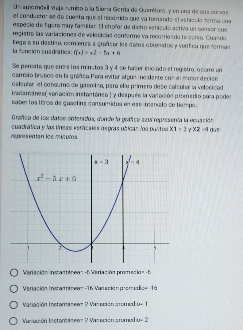 Un automóvil viaja rumbo a la Sierra Gorda de Querétaro, y en una de sus curvas
el conductor se da cuenta que el recorrido que va tomando el vehículo forma una
especie de figura muy familiar. El chofer de dicho vehículo activa un sensor que
registra las variaciones de velocidad conforme va recorriendo la curva. Cuando
llega a su destino, comienza a graficar los datos obtenidos y verifica que forman
la función cuadrática: f(x)=x2-5x+6
Se percata que entre los minutos 3 y 4 de haber iniciado el registro, ocurre un
cambio brusco en la gráfica.Para evitar algún incidente con el motor decide
calcular el consumo de gasolina, para ello primero debe calcular la velocidad
instantánea( variación instantánea ) y después la variación promedio para poder
saber los litros de gasolina consumidos en ese intervalo de tiempo.
Grafica de los datos obtenidos, donde la gráfica azul representa la ecuación
cuadrática y las líneas verticales negras ubican los puntos X1=3 y * 2=4 que
representan los minutos.
Variación Instantánea =-6 Variación promedio =-6
Variación Instantánea =-16 Variación promedio =-16
Variación Instantánea =2 Variación promedio =1
Variación Instantánea =2 Variación promedio =2