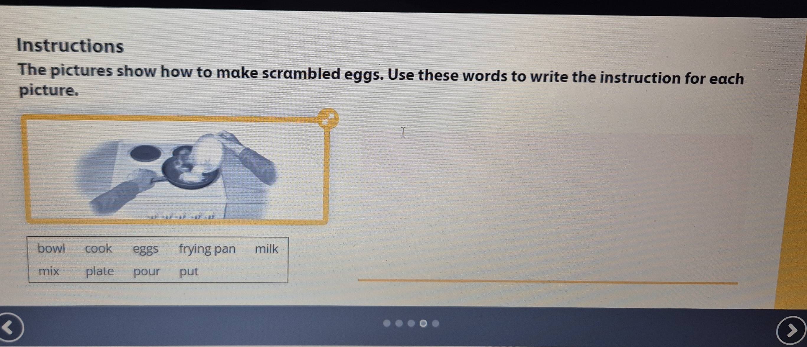 Instructions 
The pictures show how to make scrambled eggs. Use these words to write the instruction for each 
picture. 
bowl cook eggs frying pan milk 
mix plate pour put 
_ 
<