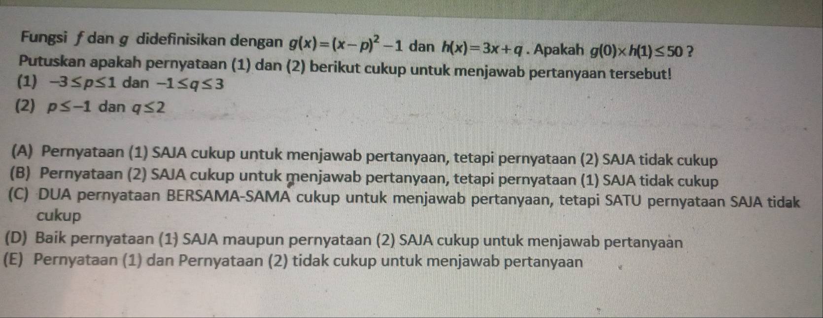 Fungsi ƒ dan g didefinisikan dengan g(x)=(x-p)^2-1 dan h(x)=3x+q. Apakah g(0)* h(1)≤ 50 ?
Putuskan apakah pernyataan (1) dan (2) berikut cukup untuk menjawab pertanyaan tersebut!
(1) -3≤ p≤ 1 dan -1≤ q≤ 3
(2) p≤ -1 dan q≤ 2
(A) Pernyataan (1) SAJA cukup untuk menjawab pertanyaan, tetapi pernyataan (2) SAJA tidak cukup
(B) Pernyataan (2) SAJA cukup untuk menjawab pertanyaan, tetapi pernyataan (1) SAJA tidak cukup
(C) DUA pernyataan BERSAMA-SAMA cukup untuk menjawab pertanyaan, tetapi SATU pernyataan SAJA tidak
cukup
(D) Baik pernyataan (1) SAJA maupun pernyataan (2) SAJA cukup untuk menjawab pertanyaan
(E) Pernyataan (1) dan Pernyataan (2) tidak cukup untuk menjawab pertanyaan