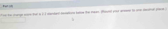 Part (d) 
Find the change score that is 2.2 standard deviations below the mean. (Round your answer to one decimal place.)