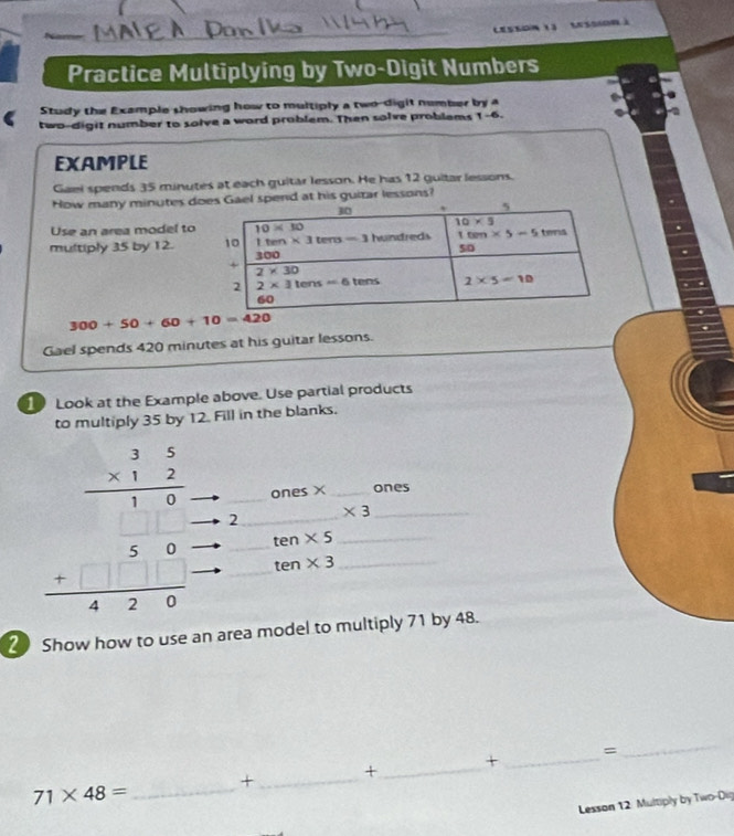 (esson (3 (ssion )
Practice Multiplying by Two-Digit Numbers
Study the Example showing how to multiply a two-digit number by a
two-digit number to solve a word problem. Then solve problams 1-6.
EXAMPLE
Gaei spends 35 minutes at each guitar lesson. He has 12 guitar lessons.
How many minutes dpend at his guitar lessons?
Use an area model to
multiply 35 by 12.
300+50+60+10=420
Gael spends 420 minutes at his guitar lessons.
1 Look at the Example above. Use partial products
to multiply 35 by 12. Fill in the blanks.
ones X _ones
beginarrayr frac beginarrayr 3frac 3 * 12endarray 1 2/3  hline endarray  __2__
_ * 3
_ ten* 5
ten* 3 _
2 Show how to use an area model to multiply 71 by 48.
=
_+
_
_+
_+
_ 71* 48=
Lesson 12. Multiply by Two-Dig