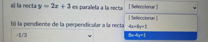 la recta y=2x+3 es paralela a la recta [ Seleccionar ]
[ Seleccionar ]
b) la pendiente de la perpendicular a la recta 4x+8y=1
-1/3 8x-4y=1